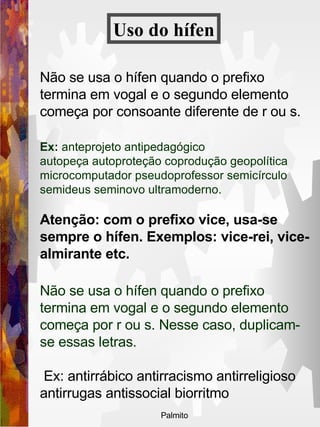 Não se usa o hífen quando o prefixo termina em vogal e o segundo elemento começa por consoante diferente de r ou s. Ex:  anteprojeto antipedagógico   autopeça autoproteção coprodução geopolítica microcomputador pseudoprofessor semicírculo semideus seminovo ultramoderno. Atenção: com o prefixo vice, usa-se sempre o hífen. Exemplos: vice-rei, vice-almirante etc. Não se usa o hífen quando o prefixo termina em vogal e o segundo elemento começa por r ou s. Nesse caso, duplicam-se essas letras. Ex: antirrábico antirracismo antirreligioso antirrugas antissocial biorritmo Uso do   hífen 
