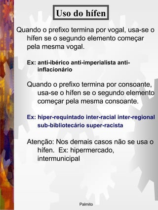 Quando o prefixo termina por vogal, usa-se o hífen se o segundo elemento começar pela mesma vogal.   Ex: anti-ibérico anti-imperialista anti-inflacionário  Quando o prefixo termina por consoante, usa-se o hífen se o segundo elemento começar pela mesma consoante.   Ex: hiper-requintado inter-racial inter-regional sub-bibliotecário super-racista   Atenção: Nos demais casos não se usa o hífen.  Ex: hipermercado, intermunicipal Uso do   hífen 