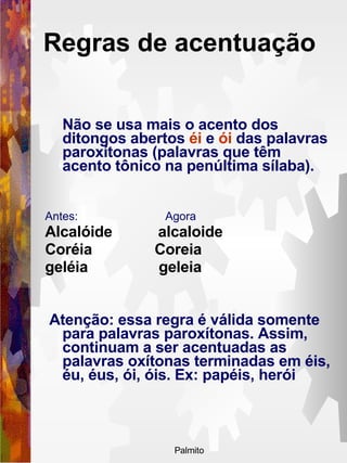 Regras de acentuação   Não se usa mais o acento dos ditongos abertos  éi  e  ói  das palavras paroxítonas (palavras que têm acento tônico na penúltima sílaba).  Antes:  Agora Alcalóide  alcaloide  Coréia  Coreia  geléia  geleia Atenção: essa regra é válida somente para palavras paroxítonas. Assim, continuam a ser acentuadas as palavras oxítonas terminadas em éis, éu, éus, ói, óis. Ex: papéis, herói 