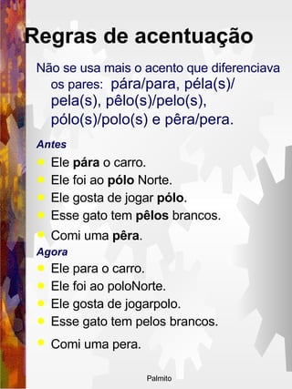 Não se usa mais o acento que diferenciava os pares:  pára/para, péla(s)/ pela(s), pêlo(s)/pelo(s), pólo(s)/polo(s) e pêra/pera.   Antes  Ele  pára  o carro.  Ele foi ao  pólo  Norte.  Ele gosta de jogar  pólo .  Esse gato tem  pêlos  brancos. Comi uma  pêra .   Agora  Ele para o carro.  Ele foi ao poloNorte.  Ele gosta de jogarpolo.  Esse gato tem pelos brancos.  Comi uma pera.   Regras de acentuação   