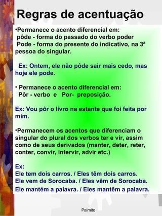Permanece o acento diferencial em: pôde - forma do passado do verbo poder  Pode - forma do presente do indicativo, na 3ª pessoa do singular.  Ex: Ontem, ele não pôde sair mais cedo, mas hoje ele pode.  Permanece o acento diferencial em: Pôr - verbo  e  Por-  preposição.  Ex: Vou pôr o livro na estante que foi feita por mim.   Permanecem os acentos que diferenciam o singular do plural dos verbos ter e vir, assim como de seus derivados (manter, deter, reter, conter, convir, intervir, advir etc.) Ex: Ele tem dois carros. / Eles têm dois carros.  Ele vem de Sorocaba. / Eles vêm de Sorocaba.  Ele mantém a palavra. / Eles mantêm a palavra.   Regras de acentuação   