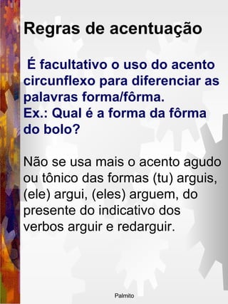 É facultativo o uso do acento circunflexo para diferenciar as palavras forma/fôrma.  Ex.: Qual é a forma da fôrma do bolo?  Não se usa mais o acento agudo ou tônico das formas (tu) arguis, (ele) argui, (eles) arguem, do presente do indicativo dos verbos arguir e redarguir.   Regras de acentuação   