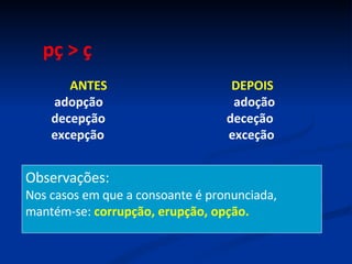 pç > ç ANTES  DEPOIS adopção  adoção decepção  deceção excepção  exceção Observações: Nos casos em que a consoante é pronunciada, mantém-se:  corrupção, erupção, opção. 
