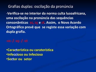 Grafias duplas: oscilação da pronúncia  Verifica-se no interior da norma culta lusoafricana, uma oscilação na pronúncia das sequências consonânticas  cc, cç  e  ct . Assim,  o Novo Acordo Ortográfico prevê que  se registe essa variação com dupla grafia. -cc- / -cç- / -ct  Cara ct erística ou caraterística  Infe cci oso ou Infecioso  Se ct or ou  setor 