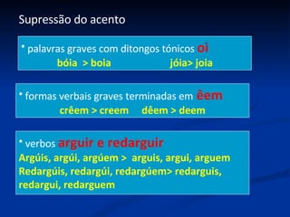 Supressão do acento palavras graves com ditongos tónicos  oi bóia  > boia  jóia> joia formas verbais graves terminadas em  êem crêem > creem  dêem > deem verbos  arguir e redarguir Argúis, argúi, argúem >  arguis, argui, arguem Redargúis, redargúi, redargúem> redarguis, redargui, redarguem 