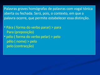 Palavras graves homógrafas de palavras com vogal tónica aberta ou fechada. Será, pois, o contexto, em que a  palavra ocorre, que permite estabelecer essa distinção. Pára ( forma do verbo parar) > para Para (preposição) pélo ( forma do verbo pelar) > pelo pêlo ( nome) > pelo pelo (contracção) 
