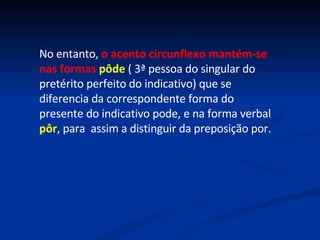 No entanto,  o acento circunflexo mantém-se nas formas  pôde  ( 3ª pessoa do singular do pretérito perfeito do indicativo) que se diferencia da correspondente forma do presente do indicativo pode, e na forma verbal  pôr , para  assim a distinguir da preposição por. 