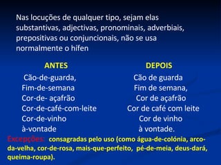 Nas locuções de qualquer tipo, sejam elas substantivas, adjectivas, pronominais, adverbiais, prepositivas ou conjuncionais, não se usa normalmente o hífen ANTES  DEPOIS Cão-de-guarda,  Cão de guarda Fim-de-semana  Fim de semana,  Cor-de- açafrão  Cor de açafrão Cor-de-café-com-leite  Cor de café com leite Cor-de-vinho  Cor de vinho à-vontade  à vontade. Excepções:  consagradas pelo uso (como água-de-colónia, arco-da-velha, cor-de-rosa, mais-que-perfeito,  pé-de-meia, deus-dará, queima-roupa). 