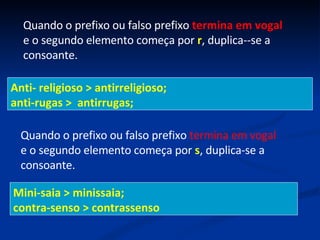 Quando o prefixo ou falso prefixo  termina em vogal  e o segundo elemento começa por  r , duplica--se a consoante. Anti- religioso > antirreligioso;  anti-rugas >  antirrugas;  Quando o prefixo ou falso prefixo  termina em vogal  e o segundo elemento começa por  s , duplica-se a consoante.  Mini-saia > minissaia;  contra-senso > contrassenso  