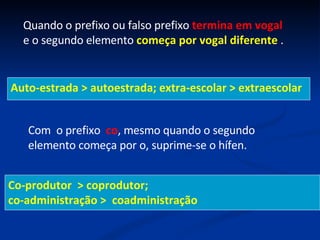 Quando o prefixo ou falso prefixo  termina em vogal  e o segundo elemento  começa por vogal diferente  . Auto-estrada > autoestrada; extra-escolar > extraescolar Com  o prefixo  co , mesmo quando o segundo elemento começa por o, suprime-se o hífen. Co-produtor  > coprodutor; co-administração >  coadministração 