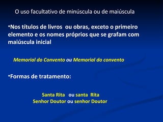 Nos títulos de livros  ou obras, exceto o primeiro elemento e os nomes próprios que se grafam com maiúscula inicial O uso facultativo de minúscula ou de maiúscula Formas de tratamento: Memorial do Convento  ou  Memorial do convento Santa Rita  ou  santa  Rita Senhor Doutor  ou  senhor Doutor 