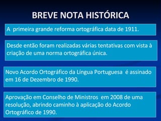 BREVE NOTA HISTÓRICA A  primeira grande reforma ortográfica data de 1911. Desde então foram realizadas várias tentativas com vista à criação de uma norma ortográfica única. Novo Acordo Ortográfico da Língua Portuguesa  é assinado em 16 de Dezembro de 1990. Aprovação em Conselho de Ministros  em 2008 de uma resolução, abrindo caminho à aplicação do Acordo Ortográfico de 1990. 