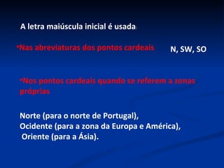 A letra maiúscula inicial é usada : Nas abreviaturas dos pontos cardeais N, SW, SO Nos pontos cardeais quando se referem a zonas próprias Norte (para o norte de Portugal),  Ocidente (para a zona da Europa e América), Oriente (para a Ásia). 