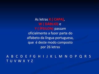 As letras  K ( CAPA) ,  W ( DÁBLIO)  e  Y ( ÍPSILON)  passam oficialmente a fazer parte do alfabeto da língua portuguesa, que  é deste modo composto por 26 letras A  B  C  D  E  F  G  H  I  J  K  L  M  N  O  P  Q  R  S  T  U  V  W  X  Y  Z 