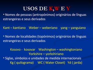 USOS DE  K , W  E  Y Nomes de pessoas (antropónimos) originários de línguas estrangeiras e seus derivados Kant – kantiano  Weber – weberiano  yang – yanguiano Nomes de localidades (topónimos) originários de línguas estrangeiras e seus derivados Kosovo -  kosovar  Washington – washingtoniano Yorkshire – yorkshiriano Siglas, símbolos e unidades de medida internacionais Kg ( quilograma)  WC ( Water Closet)  Yd ( jarda) 