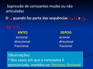 O  c , quando faz parte das sequências  cc ,  cç  e  ct ,  ANTES  DEPOIS accionar  acionar direccional  direcional fraccionar  fracionar cc > c Observações: Nos casos em que a consoante é pronunciada, mantém-se:  faccioso, ficcional Supressão de consoantes mudas ou não articuladas 