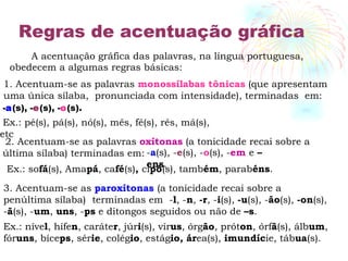 Regras de acentuação gráfica A acentuação gráfica das palavras, na língua portuguesa, obedecem a algumas regras básicas: 1. Acentuam-se as palavras  monossílabas tônicas  (que apresentam uma única sílaba,  pronunciada com intensidade), terminadas  em: - a (s), - e (s), - o (s). Ex.: pé(s), pá(s), nó(s), mês, fé(s), rês, má(s), etc 2. Acentuam-se as palavras  oxítonas  (a tonicidade recai sobre a  última sílaba) terminadas em:  - a (s), - e (s), - o (s), - em  e  –ens . Ex.: so fá (s), Ama pá , ca fé (s) ,  ci pó (s), tamb ém , parab éns .   3. Acentuam-se as  paroxítonas  (a tonicidade recai sobre a penúltima sílaba)   terminadas em  - l , - n ,  -r , - i (s),  -u (s), - ão (s),  -on (s), - ã (s), - um ,  uns , - ps  e ditongos seguidos ou não de  –s . Ex.: níve l , hífe n , caráte r , júr i (s), vír us , órg ão , prót on , órf ã (s), álb um , fór uns , bíce ps , sér ie , colég io , estág io, ár ea(s),  imundíc ie, táb ua (s). 