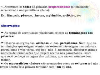 4. Acentuam-se  todas  as palavras  proparoxítonas  (a tonicidade recai sobre a antepenúltima sílaba). Ex.:  lâm pada,  pês sego,  ,ân cora ,  es plên dido, zoo ló gico, etc Observações :    As regras de acentuação relacionam-se com as  terminações das palavras.    Observe as regras das  oxítonas   e  das  paroxítonas . Note  que as terminações que exigem acento nas oxítonas não exigem nas palavras paroxítonas e vice-versa, por isso  não  é  necessário  decorar o grande número de terminações que exigem acento nas paroxítonas . Basta que você conheça as regras das oxítonas, que são em número bem menor.    Os  monossílabos tônicos  são acentuados como as  oxítonas  (só não levam acento se a palavra terminar com  –em  ou  ens . 