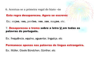 7.  Desapareceu o trema  sobre a letra  U  em todas as palavras do português.  Ex.: fre quê ncia, e qui no, a gue ntar, lin gui ça. etc Permanece apenas nas palavras de língua estrangeira. Ex.: Müller, Gisele Bündchen, Günther, etc 6. Acentua-se a primeira vogal do hiato –ôo Ex.: enj oo , v oo,  perd oo , v oo , z oo , mag oo , etc. Esta regra desapareceu. Agora se escreve: 