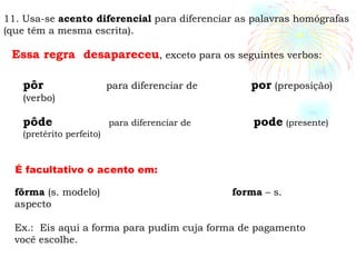 11. Usa-se  acento diferencial  para diferenciar as palavras homógrafas (que têm a mesma escrita).  Essa regra  desapareceu , exceto para os seguintes verbos: pôr   para diferenciar de  por  (preposição) (verbo) pôde   para diferenciar de  pode   (presente) (pretérito perfeito)  fôrma  (s. modelo)   forma  – s. aspecto Ex.:  Eis aqui a forma para pudim cuja forma de pagamento você escolhe. É facultativo o acento em: 