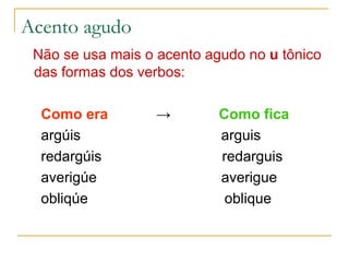 Acento agudo Não se usa mais o acento agudo no  u  tônico das formas dos verbos: Como era   ->   Como fica argúis  arguis redargúis  redarguis averigúe  averigue obliqúe  oblique 