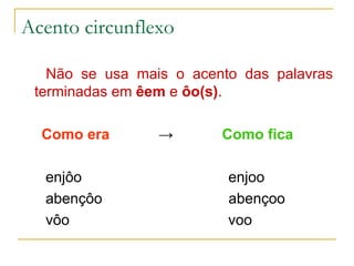 Acento circunflexo Não se usa mais o acento das palavras terminadas em  êem  e  ôo(s) . Como era   ->   Como fica enjôo  enjoo abençôo  abençoo vôo  voo 