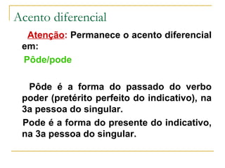 Acento diferencial Atenção :  Permanece o acento diferencial em: Pôde/pode Pôde é a forma do passado do verbo poder (pretérito perfeito do indicativo), na 3a pessoa do singular. Pode é a forma do presente do indicativo, na 3a pessoa do singular. 