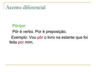 Acento diferencial Pôr/por Pôr é verbo. Por é preposição. Exemplo: Vou  pôr  o livro na estante que foi feita  por  mim. 