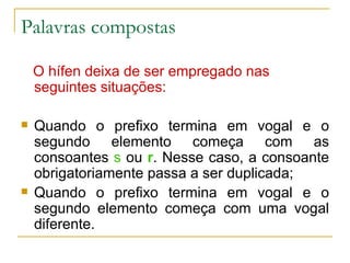 Palavras compostas O hífen deixa de ser empregado nas seguintes situações: Quando o prefixo termina em vogal e o segundo elemento começa com as consoantes  s  ou  r . Nesse caso, a consoante obrigatoriamente passa a ser duplicada; Quando o prefixo termina em vogal e o segundo elemento começa com uma vogal diferente. 