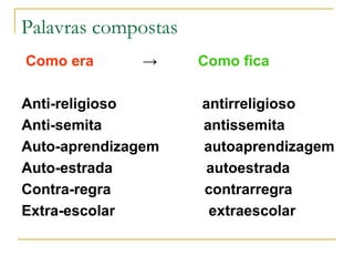 Palavras compostas Como era   ->   Como fica Anti-religioso  antirreligioso Anti-semita  antissemita Auto-aprendizagem  autoaprendizagem  Auto-estrada  autoestrada Contra-regra  contrarregra Extra-escolar  extraescolar 