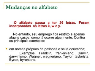 Mudanças no alfabeto O alfabeto passa a ter 26 letras. Foram incorporadas  as letras k, w e y.   No entanto, seu emprego fica restrito a apenas alguns casos, como já ocorre atualmente. Confira os principais exemplos: em nomes próprios de pessoas e seus derivados; Exemplos: Franklin, frankliniano, Darwin, darwinismo, Wagner, wagneriano, Taylor, taylorista, Byron, byroniano. 
