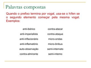 Palavras compostas Quando o prefixo termina por vogal, usa-se o hífen se o segundo elemento começar pela mesma vogal. Exemplos:   semi-interno contra-almirante semi-internato auto-observação micro-ônibus anti-inflamatório micro-ondas anti-inflacionário contra-ataque anti-imperialista contra-atacar anti-ibérico 