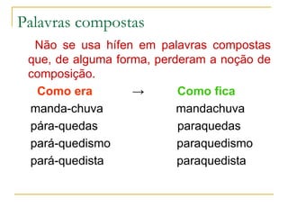 Palavras compostas Não se usa hífen em palavras compostas que, de alguma forma, perderam a noção de composição. Como era   ->   Como fica manda-chuva  mandachuva pára-quedas  paraquedas pará-quedismo  paraquedismo pará-quedista  paraquedista 