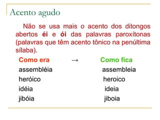 Acento agudo Não se usa mais o acento dos ditongos abertos  éi  e  ói  das palavras paroxítonas (palavras que têm acento tônico na penúltima sílaba). Como era   ->   Como fica assembléia  assembleia heróico  heroico idéia  ideia jibóia  jiboia 