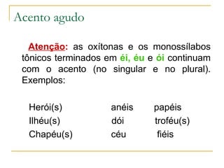 Acento agudo Atenção :  as oxítonas e os monossílabos tônicos terminados em  éi, éu  e  ói  continuam com o acento (no singular e no plural). Exemplos: Herói(s)  anéis  papéis Ilhéu(s)  dói  troféu(s) Chapéu(s)  céu  fiéis 