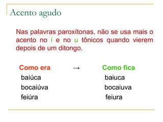 Acento agudo Nas palavras paroxítonas, não se usa mais o acento no  i   e no  u   tônicos quando vierem depois de um ditongo. Como era   ->   Como fica baiúca  baiuca bocaiúva  bocaiuva feiúra  feiura 