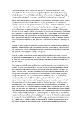 - tardoua manifestar-se.Foi somente em1911 que foi decretadaumareforma,como
resultadodotrabalhode uma comissãointegradaporCarolinaMichaëlisde Vasconcelos,
AnicetoGonçalvesViana,AdolfoCoelho,José Leitede Vasconcelos,Cândidode Figueiredoe
outrosestudiososde grande craveira,emque oy foi eliminado,assimcomogruposph,ll e th.
O Brasil aderiua estareformanumaprimeirafase,masem1915 revogaa suaadesão,uma vez
que não foi consideradaaevoluçãoautónomadoportuguêsnoBrasil nemoshábitosde
escritaque aí se tinhamconsagrado.Quatro anosmaistarde,a Academiade Ciênciasde Lisboa
e a AcademiaBrasileirade Letrasiniciamumtrabalhoconjuntoparachegar a uma grafia
comum.Os esforçosconjugadosderamlugarà assinaturade umacordo em 1931, mas que,
contudo,nuncafoi postoem prática.Como,porém, as divergênciaspermaneciam, foi assinada
uma ConvençãoOrtográficaLuso-Brasileiraem1943, com a publicaçãode umformulário.Dois
anos maistarde,em1945, foi lançadoum AcordoOrtográfico,que nuncafoi ratificadopelo
Brasil,que continuouareger-se porumvocabulárioanterior,de 1943. Assimsendo,Portugal
passoua reger-se peloacordode 1945, enquantooBrasil continuoua aplicara convençãode
1943.
Em 1947, foi publicadoemPortugal oTratado de Ortografiada Língua Portuguesade Rebelo
Gonçalves,onde constamasalteraçõesa terem consideraçãodoacordode 1945, não tendo
sidoesquecidasasalusõesàsdivergênciaslinguísticascomo Brasil.Domesmoautor,saiuem
1966 o VocabulárioOrtográficodaLíngua Portuguesa.
Em 1971, no Brasil,foi possível proceder-seaumareformade âmbitolimitado,incidindo
fundamentalmente sobre aacentuação,que foi simplificada,como,porexemplo,asupressão
do acentonas palavrasterminadasem –mente,casoque foi assumidotambémemPortugal
doisanosdepois.
Depoisdoprocessode Descolonização,cinconovosEstadossurgiramcomonegociadorese,
em1986, no Riode Janeiro,José Sarneypromoveumencontrodascomunidadesde língua
oficial portuguesa–Angola,Brasil,CaboVerde,Guiné-Bissau,Moçambique,Portugal e São
Tomé e Príncipe -,onde é apresentadooMemorandosobre o AcordoOrtográficoda Língua
Portuguesarealizadopelasduasacademias.Omovimentode uniformizaçãodaortografia
portuguesacontoucom elesnopassoseguinte,em1990. Nessaaltura,foi celebradoum
acordo entre a AcademiadasCiênciasde Lisboa,aAcademiaBrasileirade Letrase
representantesdospaísesafricanosde línguaportuguesa,acordoque deveriaserratificado
pelasautoridadesoficiaisdossete paíseslusófonos(Portugalaprovou-onoParlamentoe
promulgou-oem1991). Todavia,o acordosuscitougrande polémicaentre oslinguistase na
populaçãoemgeral.Em 1996 foi ratificadoporPortugal,Brasil e CaboVerde.Doisanosmais
tarde,emCabo Verde,naCidade daPraia,foi celebradooPrimeiroProtocoloModificativoao
AcordoOrtográfico,que eliminaadata concreta para a elaboraçãode um vocabuláriocomum
e o prazoestabelecidode ratificaçãodoAcordoOrtográficode 1990. A faltade coesãoentre
os paíseslusófonos,pelafaltade ratificaçãodoacordo porparte de alguns,levouàcelebração
de um SegundoProtocoloModificativo,em2004, emque constavaque bastavaa assinatura
de três paísespara a entrada emvigordo Acordode 1990. Em 2008, apesardos protestose
polémicaslevantadas,foi aprovadooSegundo ProtocoloModificativopeloConselhode
 