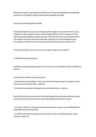 Ministrosportuguês,que depoisfoi ratificadopeloPresidentedaRepública,possibilitando,
destaforma,a entrada emvigordo NovoAcordoOrtográficode 1990.
Síntese doAcordoOrtográficode 1990
O AcordoOrtográficovisaacabar comalgumasdas divergênciasque existementre asduas
ortografias,ado portuguêseuropeue ado portuguêsdoBrasil,assimcomopermitirque
algumasdessasdivergênciaspossamcoexistir,atribuindo-se-lhesonome de duplasgrafias.
Este acordo é acima de tudouma tentativade criação de uma normaortográficaúnica,
privilegiandoafonéticae,assimsendo,aproximandoalínguafaladada línguaescrita.
Principaisalteraçõesateremconta com a entradaem vigordonovo acordo:
1. Alfabetodalínguaportuguesa:
O alfabetodalínguaportuguesapassaa ter 26 letrascom a inclusãode k (capa),w (dáblio) e y
(ípsilon).
Essas letrassãousadas noscasos seguintes:
- emantropónimosestrangeiros,istoé,emnomesde pessoasde origemestrangeira,assim
como nosseusderivados:Kafka –kafkiano;
- emtopónimosde origemestrangeirae seusderivados:Kosovo –kosovar.
Nota:Nos casosem que já existaumaformaaportuguesada(vernácula) estadeve serdada
como preferencial,comoé ocaso da substituiçãode New YorkporNova Iorque.
- nas siglas,símbolose unidadesde medidainternacionais,comoé o caso de WWW (World
Wide Web) e de km(quilómetro);
- empalavrasde origem estrangeirade usocorrente,comoosexemplosseguintes:web,
software,hobby,etc.
 