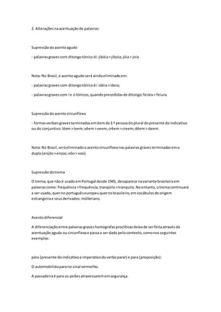 2. Alteraçõesnaacentuaçãode palavras:
Supressãodoacentoagudo
- palavrasgravescom ditongotónicoói:jibóia>jiboia;jóia> joia
Nota:No Brasil,o acentoagudo será aindaeliminadoem:
- palavrasgravescom ditongotónicoéi:idéia>ideia;
- palavrasgravescom í e ú tónicos,quandoprecedidasde ditongo:feiúra> feiura.
Supressãodoacentocircunflexo
- formasverbaisgravesterminadasemêemda3.ª pessoadoplural dopresente doindicativo
ou do conjuntivo:lêem>leem;vêem>veem;crêem>creem;dêem> deem.
Nota:No Brasil,seráeliminadooacentocircunflexonaspalavrasgravesterminadasemo
duplo(enjôo>enjoo;vôo> voo).
Supressãodotrema
O trema,que não é usadoemPortugal desde 1945, desaparece navariante brasileiraem
palavrascomo: frequência>frequência;tranqüilo>tranquilo.Noentanto,otremacontinuará
a ser usado,querno portuguêseuropeuquernobrasileiro,emvocábulosde origem
estrangeirae seusderivados:mülleriano.
Acentodiferencial
A diferenciaçãoentre palavrasgraveshomógrafasproclíticasdeixade serfeitaatravésda
acentuaçãoaguda ou circunflexae passaa ser dada pelocontexto,comonosseguintes
exemplos:
pára (presente doindicativoe imperativodoverboparar) e para (preposição):
O automobilistaparano sinal vermelho.
A passadeiraé para os peõesatravessarememsegurança.
 