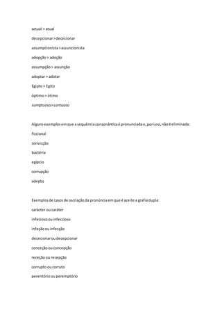 actual > atual
decepcionar>dececionar
assumpcionista>assuncionista
adopção> adoção
assumpção> assunção
adoptar > adotar
Egipto> Egito
óptimo> ótimo
sumptuoso>suntuoso
Algunsexemplosemque asequênciaconsonânticaé pronunciadae,porisso,nãoé eliminada:
ficcional
convicção
bactéria
egípcio
corrupção
adepto
Exemplosde casosde oscilaçãoda pronúnciaemque é aceite a grafiadupla:
carácter ou caráter
infeciosoouinfeccioso
infeçãoouinfecção
dececionaroudecepcionar
conceçãoou concepção
receçãoou recepção
corrupto oucorruto
perentórioouperemptório
 