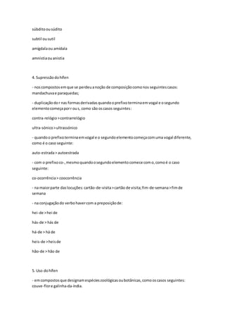 súbditoousúdito
subtil ousutil
amígdalaou amídala
amnistiaouanistia
4. Supressão dohífen
- noscompostosemque se perdeuanoção de composiçãocomonos seguintescasos:
mandachuvae paraquedas;
- duplicaçãodor nas formasderivadasquandooprefixoterminaemvogal e osegundo
elementocomeçaporr ous, como são oscasos seguintes:
contra-relógio>contrarrelógio
ultra-sónico>ultrassónico
- quandoo prefixoterminaemvogal e o segundoelementocomeçacomuma vogal diferente,
como é o caso seguinte:
auto-estrada> autoestrada
- com o prefixoco-,mesmoquandoosegundoelemento comece como,comoé o caso
seguinte:
co-ocorrência> coocorrência
- na maiorparte daslocuções:cartão-de-visita>cartão de visita;fim-de-semana>fimde
semana
- na conjugaçãodo verbohavercom a preposiçãode:
hei-de >hei de
hás-de > hás de
há-de > há de
heis-de >heisde
hão-de > hão de
5. Uso dohífen
- emcompostosque designamespécieszoológicasoubotânicas,comooscasos seguintes:
couve-flore galinha-da-índia.
 