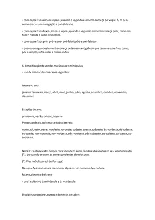- com os prefixoscircum- e pan-,quandoosegundoelementocomeçaporvogal, h,m ou n,
como emcircum-navegaçãoe pan-africano.
- com os prefixoshiper-,inter- e super-,quandoosegundoelementocomeçaporr, comoem
hiper-realistae super-resistente.
- com os prefixospré-,pró- e pós-:pré-fabricaçãoe pré-fabricar.
- quandoo segundoelementocomeçapelamesmavogal comque terminaoprefixo,como,
por exemplo,infra-axilare micro-ondas.
6. Simplificaçãodousodasmaiúsculase minúsculas
- usode minúsculasnoscasosseguintes:
Mesesdo ano:
janeiro,fevereiro,março,abril,maio,junho,julho,agosto,setembro,outubro,novembro,
dezembro
Estaçõesdo ano:
primavera,verão,outono,inverno
Pontoscardeais,colateraise subcolaterais:
norte,sul,este,oeste,nordeste,noroeste,sudeste,sueste,sudoeste,és-nordeste, és-sudeste,
és-sueste,nor-noroeste,nor-nordeste,oés-noroeste,oés-sudoeste,su-sudeste,su-sueste,su-
sudoeste.
Nota:Exceptose estesnomescorrespondemaumaregiãoe são usadosno seuvalorabsoluto
(*),ou quandose usam as correspondentesabreviaturas.
(*) VivonoSul (porsul de Portugal)
Designaçõesusadasparamencionaralguémcujonome se desconhece:
fulano,sicranoe beltrano
- usofacultativodaminúsculae da maiúscula:
Disciplinasescolares,cursose domíniosde saber:
 