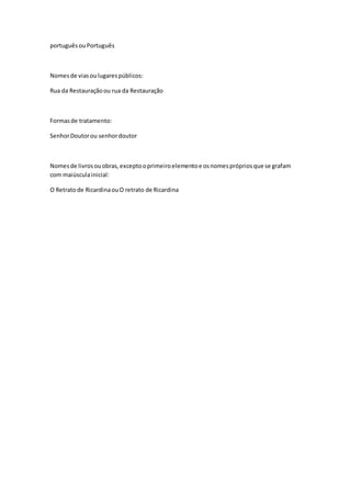 portuguêsouPortuguês
Nomesde viasoulugarespúblicos:
Rua da Restauraçãoou rua da Restauração
Formasde tratamento:
SenhorDoutorou senhordoutor
Nomesde livrosouobras,exceptooprimeiroelementoe osnomesprópriosque se grafam
com maiúsculainicial:
O Retratode RicardinaouO retrato de Ricardina
 