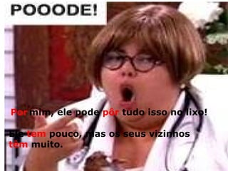 Segura a onda :  é mantido o acento diferencial nos pares pôde x pode  ,  pôr x por  e  ter e vir (plural) Ontem Katimilenessuelen  _________ sair,  mas hoje ela não _________.  pôde pode Por   mim, ele pode  pôr  tudo isso no lixo! Ele  tem  pouco, mas os seus vizinhos têm  muito. 
