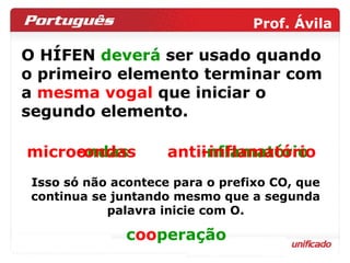 O HÍFEN  deverá  ser usado quando o primeiro elemento terminar com a  mesma vogal  que iniciar o  segundo elemento.  micr oo ndas ant ii nflamatório micro-ondas anti-inflamatório Isso só não acontece para o prefixo CO, que continua se juntando mesmo que a segunda palavra inicie com O. c oo peração 