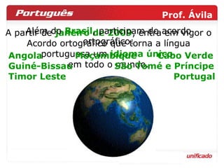 A partir de  janeiro de 2009 , entra em vigor o Acordo ortográfico que torna a língua portuguesa um  idioma único   em todo o mundo. Além do  Brasil , participam do acordo ortográfico: Angola  Moçambique  Cabo Verde Guiné-Bissau  São Tomé e Príncipe Timor Leste  Portugal 