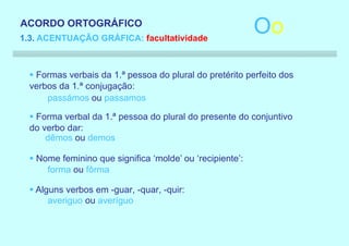 ACORDO ORTOGRÁFICO
1.3. ACENTUAÇÃO GRÁFICA: facultatividade
                                                           Oo
  § Formas verbais da 1.ª pessoa do plural do pretérito perfeito dos
  verbos da 1.ª conjugação:
      passámos ou passamos

  § Forma verbal da 1.ª pessoa do plural do presente do conjuntivo
  do verbo dar:
      dêmos ou demos

  § Nome feminino que significa ‘molde’ ou ‘recipiente’:
      forma ou fôrma

  § Alguns verbos em -guar, -quar, -quir:
       averiguo ou averíguo
 