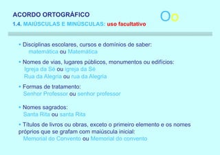 ACORDO ORTOGRÁFICO
1.4. MAIÚSCULAS E MINÚSCULAS: uso facultativo
                                                         Oo
  § Disciplinas escolares, cursos e domínios de saber:
      matemática ou Matemática
  § Nomes de vias, lugares públicos, monumentos ou edifícios:
    Igreja da Sé ou igreja da Sé
    Rua da Alegria ou rua da Alegria
  § Formas de tratamento:
    Senhor Professor ou senhor professor

  § Nomes sagrados:
    Santa Rita ou santa Rita
  § Títulos de livros ou obras, exceto o primeiro elemento e os nomes
  próprios que se grafam com maiúscula inicial:
    Memorial do Convento ou Memorial do convento
 