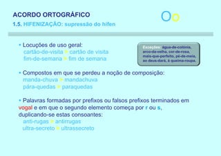 ACORDO ORTOGRÁFICO
1.5. HIFENIZAÇÃO: supressão do hífen
                                                           Oo
  § Locuções de uso geral:                       Exceções: água-de-colónia,
    cartão-de-visita > cartão de visita          arco-da-velha, cor-de-rosa,
                                                 mais-que-perfeito, pé-de-meia,
    fim-de-semana > fim de semana                ao deus-dará, à queima-roupa.


  § Compostos em que se perdeu a noção de composição:
    manda-chuva > mandachuva
    pára-quedas > paraquedas

  § Palavras formadas por prefixos ou falsos prefixos terminados em
  vogal e em que o segundo elemento começa por r ou s,
  duplicando-se estas consoantes:
    anti-rugas > antirrugas
    ultra-secreto > ultrassecreto
 