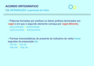 ACORDO ORTOGRÁFICO
1.5. HIFENIZAÇÃO: supressão do hífen
                                                        Oo

  § Palavras formadas por prefixos ou falsos prefixos terminados em
  vogal e em que o segundo elemento começa por vogal diferente:
    auto-estrada > autoestrada
    extra-escolar > extraescolar


  § Formas monossilábicas do presente do indicativo do verbo haver
  seguidas da preposição de:
    hei-de > hei de
    hão-de > hão de
 